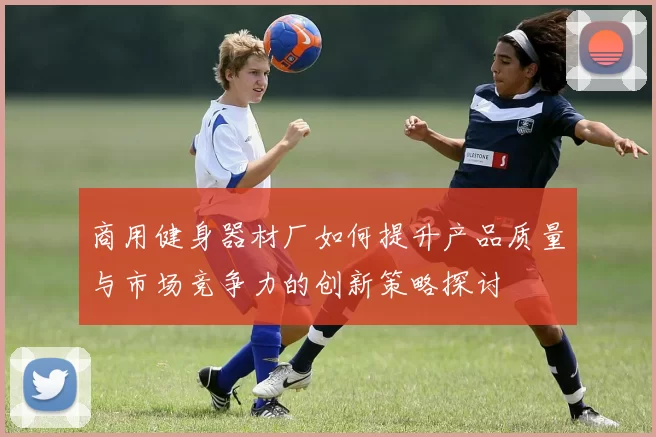 商用健身器材厂如何提升产品质量与市场竞争力的创新策略探讨