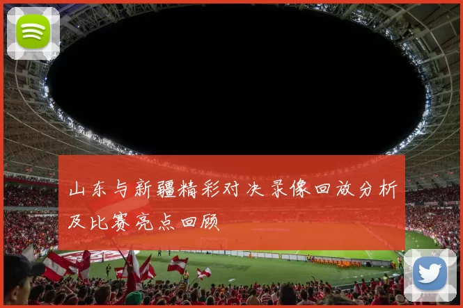 山东与新疆精彩对决录像回放分析及比赛亮点回顾