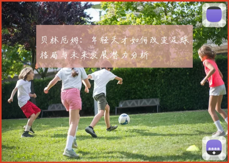 贝林厄姆：年轻天才如何改变足球格局与未来发展潜力分析