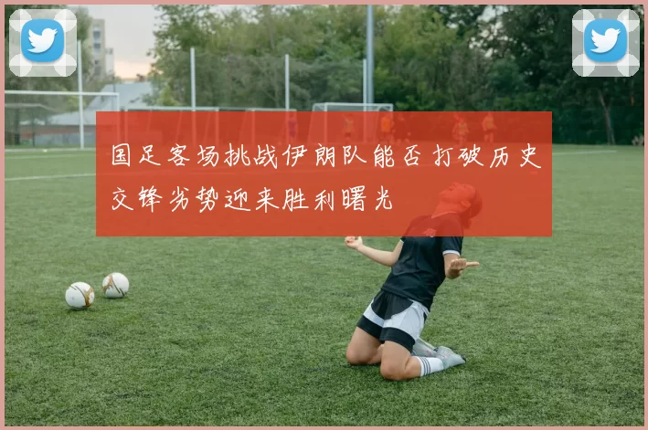 国足客场挑战伊朗队能否打破历史交锋劣势迎来胜利曙光