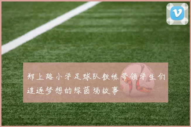 郑上路小学足球队教练带领学生们追逐梦想的绿茵场故事
