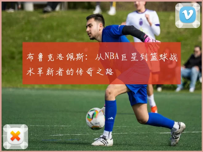 布鲁克洛佩斯：从NBA巨星到篮球战术革新者的传奇之路