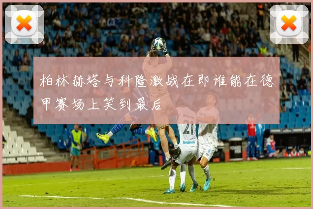 柏林赫塔与科隆激战在即谁能在德甲赛场上笑到最后